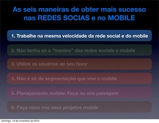 As seis maneiras de obter mais sucesso
nas REDES SOCIAS e no MOBILE
1. Trabalhe na mesma velocidade da rede social e do mobile
2. Não tenha só o “menino” das redes sociais e mobile
3. Utilize os usuários ao seu favor
4. Não é só de segmentação que vive o mobile
5. Planejamento mobile: Faça ou vire paisagem
6. Faça nexo nos seus projetos mobile
domingo, 14 de novembro de 2010
 