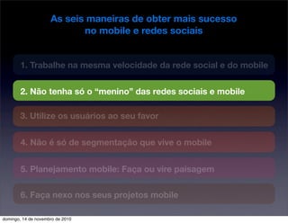 As seis maneiras de obter mais sucesso
no mobile e redes sociais
1. Trabalhe na mesma velocidade da rede social e do mobile
2. Não tenha só o “menino” das redes sociais e mobile
3. Utilize os usuários ao seu favor
4. Não é só de segmentação que vive o mobile
5. Planejamento mobile: Faça ou vire paisagem
6. Faça nexo nos seus projetos mobile
domingo, 14 de novembro de 2010
 