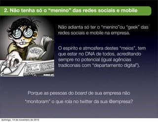 Não adianta só ter o “menino”ou “geek” das
redes sociais e mobile na empresa.
O espírito e atmosfera destes “meios”, tem
que estar no DNA de todos, acreditando
sempre no potencial (igual agências
tradiconais com “departamento digital”).
2. Não tenha só o “menino” das redes sociais e mobile
Porque as pessoas do board de sua empresa não
“monitoram” o que rola no twitter da sua @empresa?
domingo, 14 de novembro de 2010
 