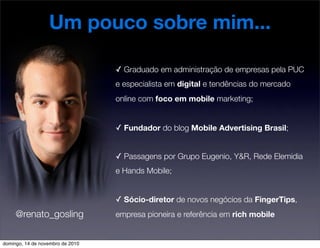 Um pouco sobre mim...
✓ Graduado em administração de empresas pela PUC
e especialista em digital e tendências do mercado
online com foco em mobile marketing;
✓ Fundador do blog Mobile Advertising Brasil;
✓ Passagens por Grupo Eugenio, Y&R, Rede Elemidia
e Hands Mobile;
✓ Sócio-diretor de novos negócios da FingerTips,
empresa pioneira e referência em rich mobile@renato_gosling
domingo, 14 de novembro de 2010
 
