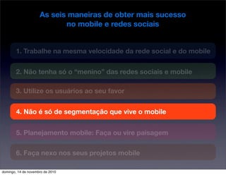 As seis maneiras de obter mais sucesso
no mobile e redes sociais
1. Trabalhe na mesma velocidade da rede social e do mobile
2. Não tenha só o “menino” das redes sociais e mobile
3. Utilize os usuários ao seu favor
4. Não é só de segmentação que vive o mobile
5. Planejamento mobile: Faça ou vire paisagem
6. Faça nexo nos seus projetos mobile
domingo, 14 de novembro de 2010
 
