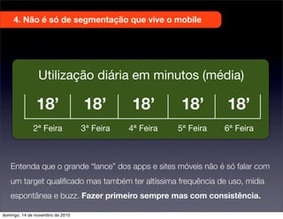 4. Não é só de segmentação que vive o mobile
Entenda que o grande “lance” dos apps e sites móveis não é só falar com
um target qualiﬁcado mas também ter altíssima frequência de uso, mídia
espontânea e buzz. Fazer primeiro sempre mas com consistência.
Utilização diária em minutos (média)
2ª Feira 3ª Feira 4ª Feira 5ª Feira
18’ 18’ 18’ 18’ 18’
6ª Feira
domingo, 14 de novembro de 2010
 