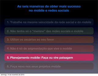 As seis maneiras de obter mais sucesso
no mobile e redes sociais
1. Trabalhe na mesma velocidade da rede social e do mobile
2. Não tenha só o “menino” das redes sociais e mobile
3. Utilize os usuários ao seu favor
4. Não é só de segmentação que vive o mobile
5. Planejamento mobile: Faça ou vire paisagem
6. Faça nexo nos seus projetos mobile
domingo, 14 de novembro de 2010
 