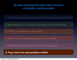 As seis maneiras de obter mais sucesso
no mobile e redes sociais
1. Trabalhe na mesma velocidade da rede social e do mobile
2. Não tenha só o “menino” das redes sociais e mobile
3. Utilize os usuários ao seu favor
4. Não é só de segmentação que vive o mobile
5. Planejamento mobile: Faça ou vire paisagem
6. Faça nexo nos seus projetos mobile
domingo, 14 de novembro de 2010
 