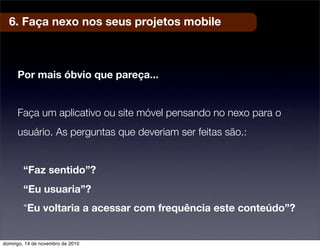 6. Faça nexo nos seus projetos mobile
Por mais óbvio que pareça...
Faça um aplicativo ou site móvel pensando no nexo para o
usuário. As perguntas que deveriam ser feitas são.:
“Faz sentido”?
“Eu usuaria”?
“Eu voltaria a acessar com frequência este conteúdo”?
domingo, 14 de novembro de 2010
 