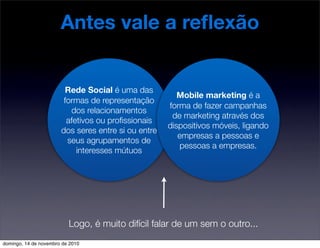 Antes vale a reﬂexão
Rede Social é uma das
formas de representação
dos relacionamentos
afetivos ou proﬁssionais
dos seres entre si ou entre
seus agrupamentos de
interesses mútuos
Logo, é muito difícil falar de um sem o outro...
Mobile marketing é a
forma de fazer campanhas
de marketing através dos
dispositivos móveis, ligando
empresas a pessoas e
pessoas a empresas.
domingo, 14 de novembro de 2010
 
