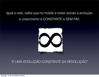 Igual a web, saiba que no mobile e redes sociais a evolução
e crescimento é CONSTANTE e SEM FIM.
“É UMA EVOLUÇÃO CONSTANTE DA REVOLUÇÃO”
domingo, 14 de novembro de 2010
 