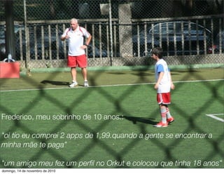 Frederico, meu sobrinho de 10 anos.:
"oi tio eu comprei 2 apps de 1,99.quando a gente se encontrar a
minha mãe te paga”
"um amigo meu fez um perﬁl no Orkut e colocou que tinha 18 anos”
domingo, 14 de novembro de 2010
 