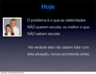 Hoje
O problema é o que as celebridades
NÃO querem escutar, ou melhor o que
NÃO sabem escutar.
Na verdade elas não sabem lidar com
esta situação, nunca acontecida antes.
domingo, 14 de novembro de 2010
 