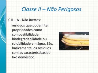 Classe II – Não Perigosos
C II – A - Não inertes:
resíduos que podem ter
propriedades como
combustibilidade,
biodegradabilidade ou
solubilidade em água. São,
basicamente, os resíduos
com as características do
lixo doméstico.
 