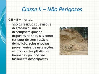 Classe II – Não Perigosos
C II – B – Inertes:
São os resíduos que não se
degradam ou não se
decompõem quando
dispostos no solo, tais como
resíduos de construção e
demolição, solos e rochas
provenientes de escavações,
vidros e certos plásticos e
borrachas que não são
facilmente decompostos.
 