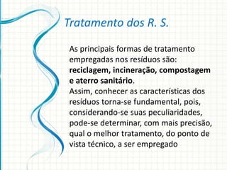 As principais formas de tratamento
empregadas nos resíduos são:
reciclagem, incineração, compostagem
e aterro sanitário.
Assim, conhecer as características dos
resíduos torna-se fundamental, pois,
considerando-se suas peculiaridades,
pode-se determinar, com mais precisão,
qual o melhor tratamento, do ponto de
vista técnico, a ser empregado
Tratamento dos R. S.
 