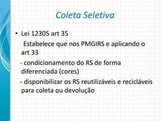 Coleta Seletiva
• Lei 12305 art 35
Estabelece que nos PMGIRS e aplicando o
art 33
- condicionamento do RS de forma
diferenciada (cores)
- disponibilizar os RS reutilizáveis e recicláveis
para coleta ou devolução
 