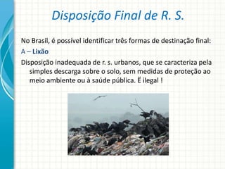 Disposição Final de R. S.
No Brasil, é possível identificar três formas de destinação final:
A – Lixão
Disposição inadequada de r. s. urbanos, que se caracteriza pela
simples descarga sobre o solo, sem medidas de proteção ao
meio ambiente ou à saúde pública. Ë ilegal !
 