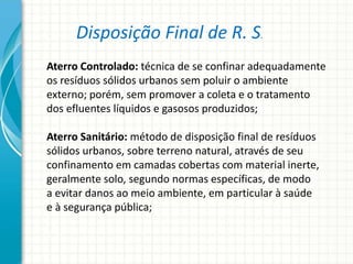 Disposição Final de R. S.
Aterro Controlado: técnica de se confinar adequadamente
os resíduos sólidos urbanos sem poluir o ambiente
externo; porém, sem promover a coleta e o tratamento
dos efluentes líquidos e gasosos produzidos;
Aterro Sanitário: método de disposição final de resíduos
sólidos urbanos, sobre terreno natural, através de seu
confinamento em camadas cobertas com material inerte,
geralmente solo, segundo normas específicas, de modo
a evitar danos ao meio ambiente, em particular à saúde
e à segurança pública;
 