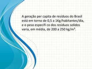 A geração per capita de resíduos do Brasil
está em torno de 0,5 a 1Kg/habitantes/dia,
e o peso específi co dos resíduos solidos
varia, em média, de 200 a 250 kg/m³.
 