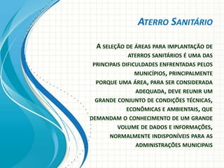 ATERRO SANITÁRIO
A SELEÇÃO DE ÁREAS PARA IMPLANTAÇÃO DE
ATERROS SANITÁRIOS É UMA DAS
PRINCIPAIS DIFICULDADES ENFRENTADAS PELOS
MUNICÍPIOS, PRINCIPALMENTE
PORQUE UMA ÁREA, PARA SER CONSIDERADA
ADEQUADA, DEVE REUNIR UM
GRANDE CONJUNTO DE CONDIÇÕES TÉCNICAS,
ECONÔMICAS E AMBIENTAIS, QUE
DEMANDAM O CONHECIMENTO DE UM GRANDE
VOLUME DE DADOS E INFORMAÇÕES,
NORMALMENTE INDISPONÍVEIS PARA AS
ADMINISTRAÇÕES MUNICIPAIS
 