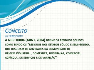 CONCEITO
LEI 12305/2010
A NBR 10004 (ABNT, 2004) DEFINE OS RESÍDUOS SÓLIDOS
COMO SENDO OS “RESÍDUOS NOS ESTADOS SÓLIDO E SEMI-SÓLIDO,
QUE RESULTAM DE ATIVIDADES DA COMUNIDADE DE
ORIGEM INDUSTRIAL, DOMÉSTICA, HOSPITALAR, COMERCIAL,
AGRÍCOLA, DE SERVIÇOS E DE VARRIÇÃO”.
 