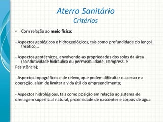 Aterro Sanitário
Critérios
• Com relação ao meio físico:
- Aspectos geológicos e hidrogeológicos, tais como profundidade do lençol
freático...
- Aspectos geotécnicos, envolvendo as propriedades dos solos da área
(condutividade hidráulica ou permeabilidade, compress. e
Resistência);
- Aspectos topográficos e de relevo, que podem dificultar o acesso e a
operação, além de limitar a vida útil do empreendimento;
- Aspectos hidrológicos, tais como posição em relação ao sistema de
drenagem superficial natural, proximidade de nascentes e corpos de água
.
 