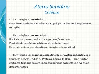 Aterro Sanitário
Critérios
• Com relação ao meio biótico:
Deverão ser avaliadas a existência e a tipologia da fauna e flora presentes
na região.
• Com relação ao meio antrópico:
Distância do centro gerador e de aglomerações urbanas;
Proximidade de núcleos habitacionais de baixa renda;
Existência de infra-estrutura (água, energia, sistema viário);
• Com relação aos aspectos legais, deverão ser avaliados: Lei de Uso e
Ocupação do Solo, Código de Posturas, Código de Obras, Plano Diretor
e situação fundiária da área, incluindo a análise dos custos de eventuais
desapropriações.
 