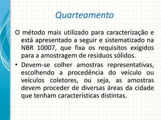 Quarteamento
O método mais utilizado para caracterização e
está apresentado a seguir e sistematizado na
NBR 10007, que fixa os requisitos exigidos
para a amostragem de resíduos sólidos.
• Devem-se colher amostras representativas,
escolhendo a procedência do veículo ou
veículos coletores, ou seja, as amostras
devem proceder de diversas áreas da cidade
que tenham características distintas.
 