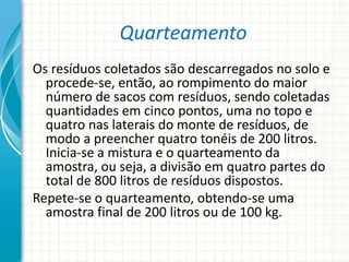 Quarteamento
Os resíduos coletados são descarregados no solo e
procede-se, então, ao rompimento do maior
número de sacos com resíduos, sendo coletadas
quantidades em cinco pontos, uma no topo e
quatro nas laterais do monte de resíduos, de
modo a preencher quatro tonéis de 200 litros.
Inicia-se a mistura e o quarteamento da
amostra, ou seja, a divisão em quatro partes do
total de 800 litros de resíduos dispostos.
Repete-se o quarteamento, obtendo-se uma
amostra final de 200 litros ou de 100 kg.
 