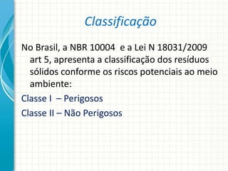 Classificação
No Brasil, a NBR 10004 e a Lei N 18031/2009
art 5, apresenta a classificação dos resíduos
sólidos conforme os riscos potenciais ao meio
ambiente:
Classe I – Perigosos
Classe II – Não Perigosos
 