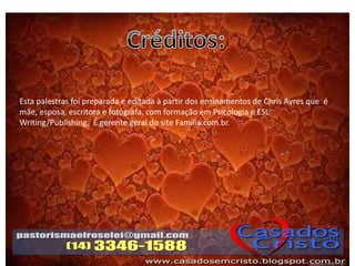 Esta palestras foi preparada e editada à partir dos ensinamentos de Chris Ayres que é
mãe, esposa, escritora e fotógrafa, com formação em Psicologia e ESL
Writing/Publishing. É gerente geral do site Familia.com.br.
 