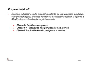 O que é resíduo?
•   Resíduo industrial é todo material resultante de um processo produtivo,
    cujo gerador rejeita, pretende rejeitar ou é solicitado a rejeitar. Segundo a
    ABNT, são classificados da seguinte maneira :

         Classe I - Resíduos perigosos
         Classe II A - Resíduos não perigosos e não inertes
         Classe II B – Resíduos não perigosos e inertes




                                                                           © 2013
 