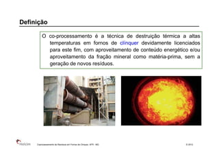 Definição

         O co-processamento é a técnica de destruição térmica a altas
           temperaturas em fornos de clínquer devidamente licenciados
           para este fim, com aproveitamento de conteúdo energético e/ou
           aproveitamento da fração mineral como matéria-prima, sem a
           geração de novos resíduos.




     Coprocessamento de Resíduos em Fornos de Clinquer, AFR - MG   © 2013
 