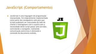 JavaScript (Comportamento)
 JavaScript é uma linguagem de programação
interpretada. Foi originalmente implementada
como parte dos navegadores web para que
scripts pudessem ser executados do lado do
cliente e interagissem com o usuário sem a
necessidade deste script passar pelo servidor,
controlando o navegador, realizando
comunicação assíncrona e alterando o
conteúdo do documento exibido.
 
