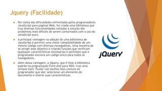 Jquery (Facilidade)
 Por conta das dificuldades enfrentadas pelos programadores
JavaScript para páginas Web, foi criada uma biblioteca que
traz diversas funcionalidades voltadas à solução dos
problemas mais difíceis de serem contornados com o uso do
JavaScript puro.
 A principal vantagem na adoção de uma biblioteca de
JavaScript é permitir uma maior compatibilidade de um
mesmo código com diversos navegadores. Uma maneira de
se atingir esse objetivo é criando funções que verificam
quaisquer características necessárias e permitam que o
programador escreva um código único para todos os
navegadores.
 Além dessa vantagem, o jQuery, que é hoje a biblioteca
padrão na programação front-end para Web, traz uma
sintaxe mais "fluida" nas tarefas mais comuns ao
programador que são: selecionar um elemento do
documento e alterar suas características.
 
