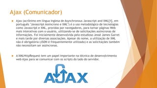 Ajax (Comunicador)
 Ajax (acrônimo em língua inglesa de Asynchronous Javascript and XML[1], em
português "Javascript Assíncrono e XML") é o uso metodológico de tecnologias
como Javascript e XML, providas por navegadores, para tornar páginas Web
mais interativas com o usuário, utilizando-se de solicitações assíncronas de
informações. Foi inicialmente desenvolvida pelo estudioso Jessé James Garret
e mais tarde por diversas associações. Apesar do nome, a utilização de XML
não é obrigatória (JSON é frequentemente utilizado) e as solicitações também
não necessitam ser assíncronas.
 A XMLHttpRequest tem um papel importante na técnica de desenvolvimento
web Ajax para se comunicar com os scripts do lado do servidor.
 