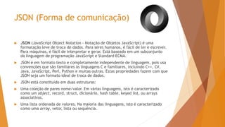 JSON (Forma de comunicação)
 JSON (JavaScript Object Notation - Notação de Objetos JavaScript) é uma
formatação leve de troca de dados. Para seres humanos, é fácil de ler e escrever.
Para máquinas, é fácil de interpretar e gerar. Está baseado em um subconjunto
da linguagem de programação JavaScript e Standard ECMA.
 JSON é em formato texto e completamente independente de linguagem, pois usa
convenções que são familiares às linguagens C e familiares, incluindo C++, C#,
Java, JavaScript, Perl, Python e muitas outras. Estas propriedades fazem com que
JSON seja um formato ideal de troca de dados.
 JSON está constituído em duas estruturas:
 Uma coleção de pares nome/valor. Em várias linguagens, isto é caracterizado
como um object, record, struct, dicionário, hash table, keyed list, ou arrays
associativas.
 Uma lista ordenada de valores. Na maioria das linguagens, isto é caracterizado
como uma array, vetor, lista ou sequência.
 
