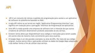 API
 API é um conjunto de rotinas e padrões de programação para acesso a um aplicativo
de software ou plataforma baseado na Web.
 A sigla API refere-se ao termo em inglês "Application Programming Interface" que
significa em tradução para o português "Interface de Programação de Aplicativos".
 Uma API é criada quando uma empresa de software tem a intenção de que outros
criadores de software desenvolvam produtos associados ao seu serviço.
 Existem vários deles que disponibilizam seus códigos e instruções para serem usados
em outros sites da maneira mais conveniente para seus usuários.
 O Google Maps é um dos grandes exemplos na área de APIs. Por meio de seu código
original, muitos outros sites e aplicações utilizam os dados do Google Maps adaptando-
o da melhor forma a fim de utilizar esse serviço.
 