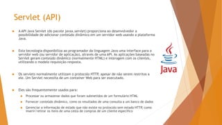 Servlet (API)
 A API Java Servlet (do pacote javax.servlet) proporciona ao desenvolvedor a
possibilidade de adicionar conteúdo dinâmico em um servidor web usando a plataforma
Java.
 Esta tecnologia disponibiliza ao programador da linguagem Java uma interface para o
servidor web (ou servidor de aplicação), através de uma API. As aplicações baseadas no
Servlet geram conteúdo dinâmico (normalmente HTML) e interagem com os clientes,
utilizando o modelo requisição-resposta.
 Os servlets normalmente utilizam o protocolo HTTP, apesar de não serem restritos a
ele. Um Servlet necessita de um container Web para ser executado.
 Eles são frequentemente usados para:
 Processar ou armazenar dados que foram submetidos de um formulário HTML
 Fornecer conteúdo dinâmico, como os resultados de uma consulta a um banco de dados
 Gerenciar a informação de estado que não existe no protocolo sem estado HTTP, como
inserir/retirar os itens de uma cesta de compras de um cliente específico
 