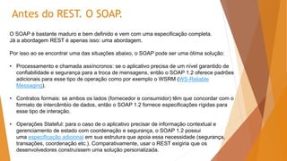 O SOAP é bastante maduro e bem definido e vem com uma especificação completa.
Já a abordagem REST é apenas isso: uma abordagem.
Por isso ao se encontrar uma das situações abaixo, o SOAP pode ser uma ótima solução:
• Processamento e chamada assíncronos: se o aplicativo precisa de um nível garantido de
confiabilidade e segurança para a troca de mensagens, então o SOAP 1.2 oferece padrões
adicionais para esse tipo de operação como por exemplo o WSRM (WS-Reliable
Messaging).
• Contratos formais: se ambos os lados (fornecedor e consumidor) têm que concordar com o
formato de intercâmbio de dados, então o SOAP 1.2 fornece especificações rígidas para
esse tipo de interação.
• Operações Stateful: para o caso de o aplicativo precisar de informação contextual e
gerenciamento de estado com coordenação e segurança, o SOAP 1.2 possui
uma especificação adicional em sua estrutura que apoia essa necessidade (segurança,
transações, coordenação etc.). Comparativamente, usar o REST exigiria que os
desenvolvedores construíssem uma solução personalizada.
Antes do REST. O SOAP.
 