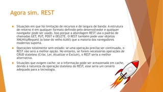 Agora sim. REST
 Situações em que há limitação de recursos e de largura de banda: A estrutura
de retorno é em qualquer formato definido pelo desenvolvedor e qualquer
navegador pode ser usado. Isso porque a abordagem REST usa o padrão de
chamadas GET, PUT, POST e DELETE. O REST também pode usar objetos
XMLHttpRequest (a base do velho AJAX) que a maioria dos navegadores
modernos suporta.
 Operações totalmente sem-estado: se uma operação precisa ser continuada, o
REST não será a melhor opção. No entanto, se forem necessárias operações de
CRUD stateless (Criar, Ler, Atualizar e Excluir), o REST seria a melhor
alternativa.
 Situações que exigem cache: se a informação pode ser armazenada em cache,
devido à natureza da operação stateless do REST, esse seria um cenário
adequado para a tecnologia.
 
