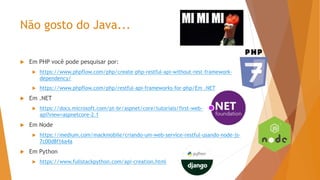 Não gosto do Java...
 Em PHP você pode pesquisar por:
 https://www.phpflow.com/php/create-php-restful-api-without-rest-framework-
dependency/
 https://www.phpflow.com/php/restful-api-frameworks-for-php/Em .NET
 Em .NET
 https://docs.microsoft.com/pt-br/aspnet/core/tutorials/first-web-
api?view=aspnetcore-2.1
 Em Node
 https://medium.com/mackmobile/criando-um-web-service-restful-usando-node-js-
7c00d8f16a4a
 Em Python
 https://www.fullstackpython.com/api-creation.html
 