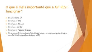 O que é mais importante que a API REST
funcionar?
 Documentar a API
 Informar as URIs
 Informar os Métodos
 Informar a Versão
 Informar os Tipos de Resposta
 Ou seja, dar Informações suficientes para que o programador possa integrar
com facilidade sua aplicação junta a API.
 