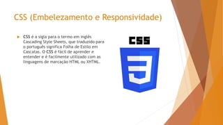 CSS (Embelezamento e Responsividade)
 CSS é a sigla para o termo em inglês
Cascading Style Sheets, que traduzido para
o português significa Folha de Estilo em
Cascatas. O CSS é fácil de aprender e
entender e é facilmente utilizado com as
linguagens de marcação HTML ou XHTML.
 