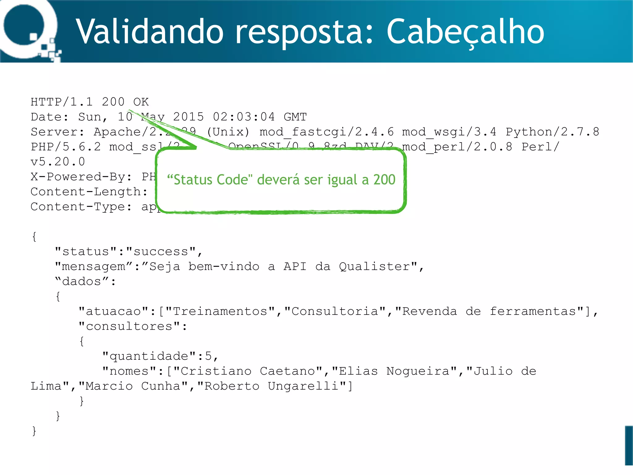Validando resposta: Cabeçalho
HTTP/1.1 200 OK
Date: Sun, 10 May 2015 02:03:04 GMT
Server: Apache/2.2.29 (Unix) mod_fastcgi/2.4.6 mod_wsgi/3.4 Python/2.7.8
PHP/5.6.2 mod_ssl/2.2.29 OpenSSL/0.9.8zd DAV/2 mod_perl/2.0.8 Perl/
v5.20.0
X-Powered-By: PHP/5.6.2
Content-Length: 280
Content-Type: application/json
{
"status":"success",
"mensagem”:”Seja bem-vindo a API da Qualister",
“dados”:
{
"atuacao":["Treinamentos","Consultoria","Revenda de ferramentas"],
"consultores":
{
"quantidade":5,
"nomes":["Cristiano Caetano","Elias Nogueira","Julio de
Lima","Marcio Cunha","Roberto Ungarelli"]
}
}
}
“Status Code" deverá ser igual a 200
 