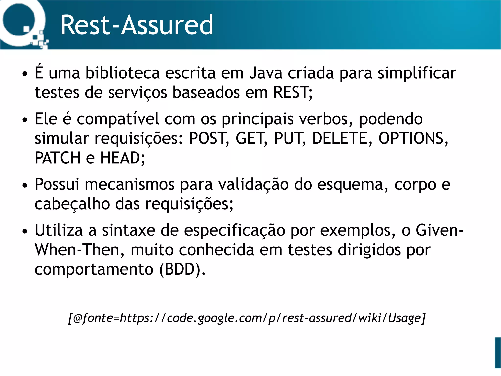 Rest-Assured
• É uma biblioteca escrita em Java criada para simplificar
testes de serviços baseados em REST;
• Ele é compatível com os principais verbos, podendo
simular requisições: POST, GET, PUT, DELETE, OPTIONS,
PATCH e HEAD;
• Possui mecanismos para validação do esquema, corpo e
cabeçalho das requisições;
• Utiliza a sintaxe de especificação por exemplos, o Given-
When-Then, muito conhecida em testes dirigidos por
comportamento (BDD).
[@fonte=https://code.google.com/p/rest-assured/wiki/Usage]
 
