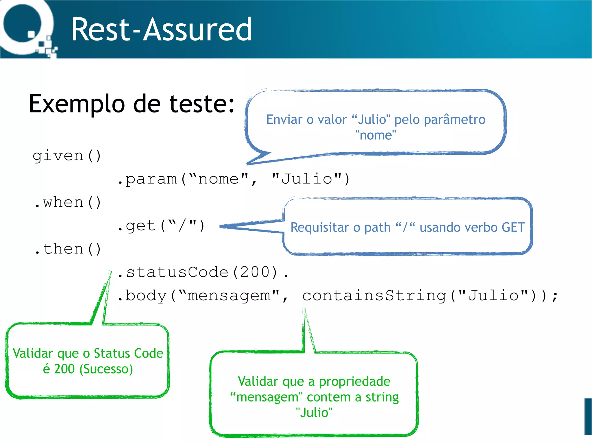 Rest-Assured
Exemplo de teste:
given()
.param(“nome", "Julio")
.when()
.get(“/")
.then()
.statusCode(200).
.body(“mensagem", containsString("Julio"));
Enviar o valor “Julio" pelo parâmetro
"nome"
Requisitar o path “/“ usando verbo GET
Validar que o Status Code
é 200 (Sucesso)
Validar que a propriedade
“mensagem" contem a string
"Julio"
 