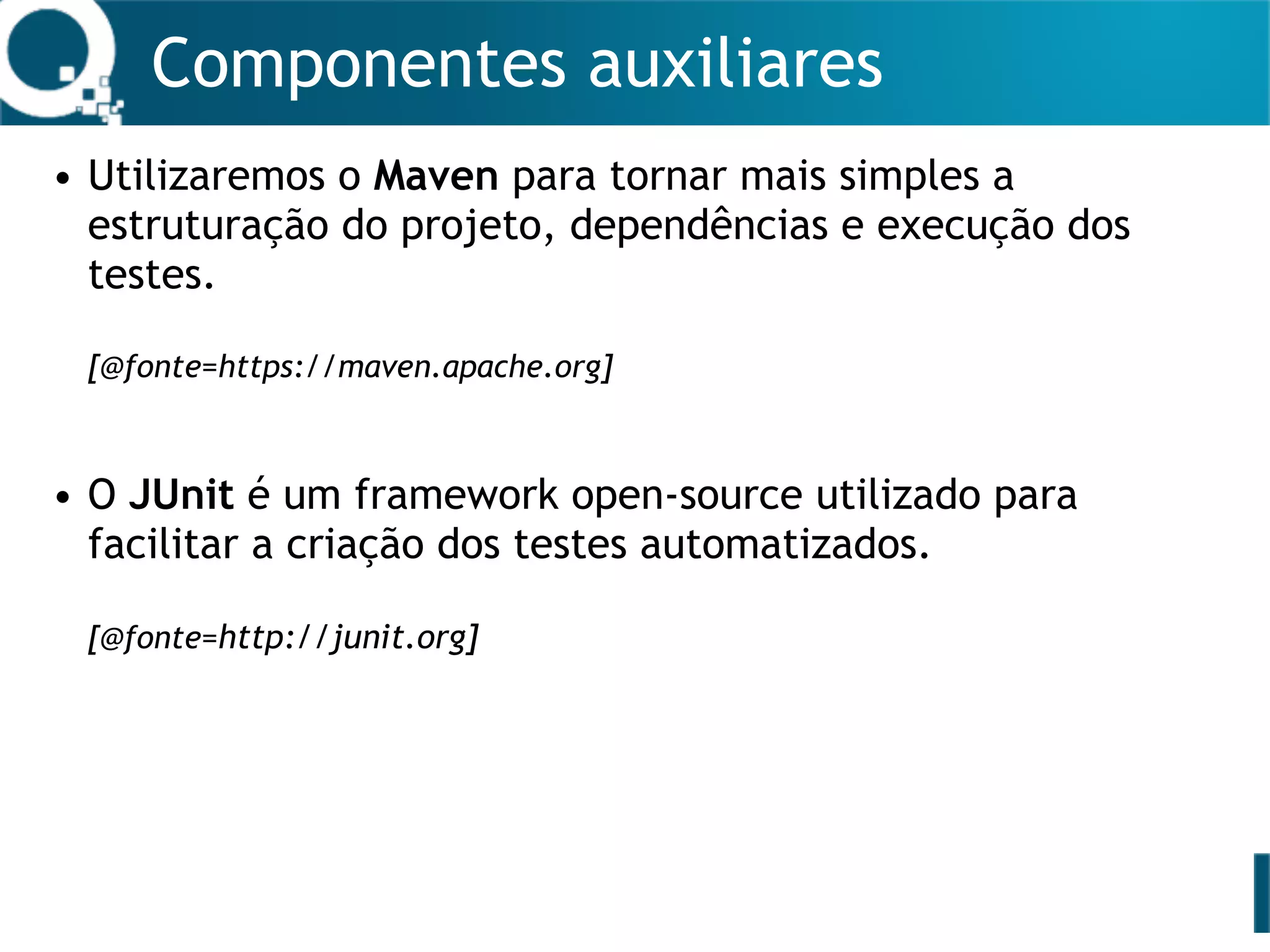 Componentes auxiliares
• Utilizaremos o Maven para tornar mais simples a
estruturação do projeto, dependências e execução dos
testes. 
 
[@fonte=https://maven.apache.org]
• O JUnit é um framework open-source utilizado para
facilitar a criação dos testes automatizados.  
 
[@fonte=http://junit.org]
 