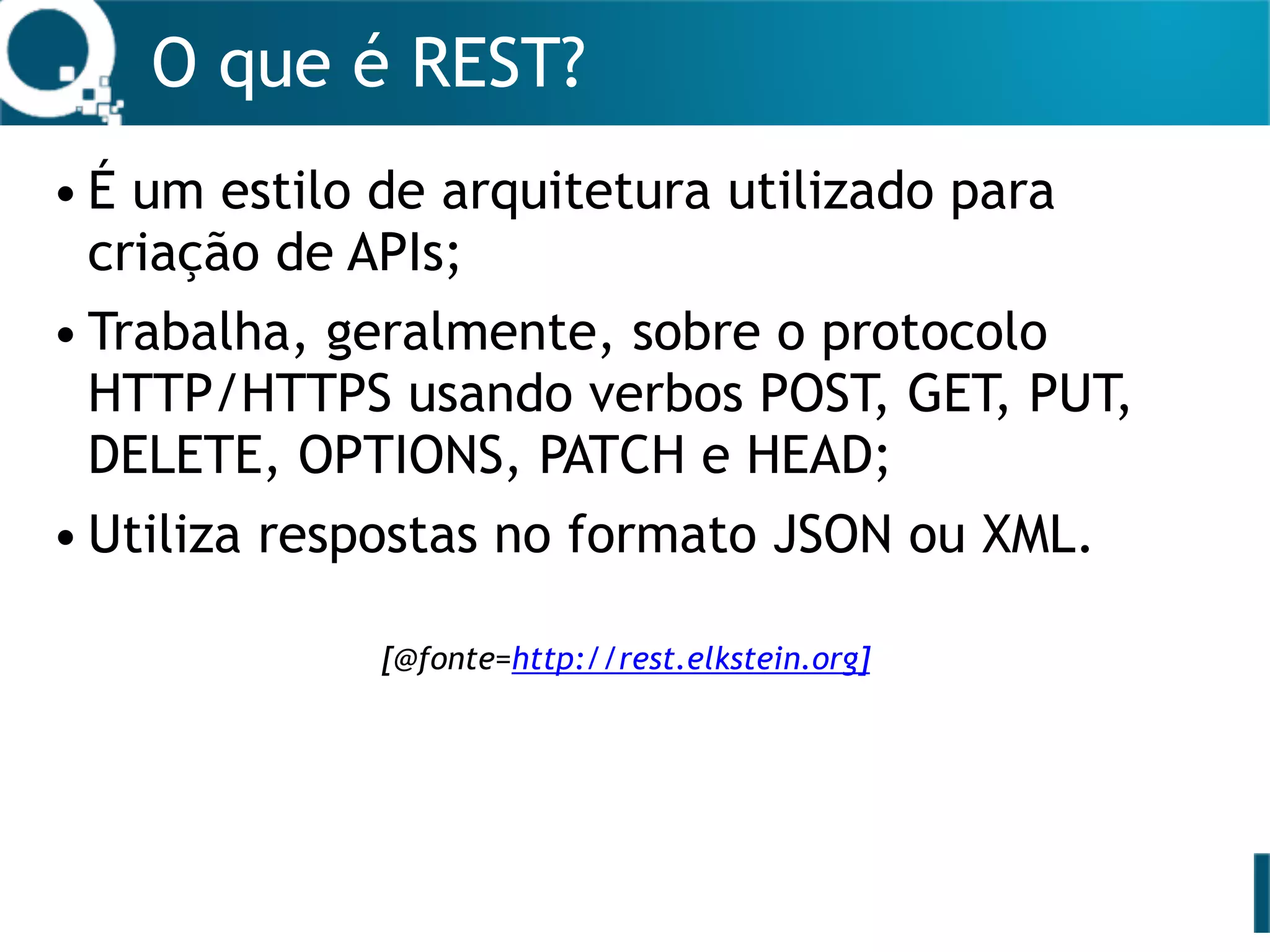 O que é REST?
• É um estilo de arquitetura utilizado para
criação de APIs;
• Trabalha, geralmente, sobre o protocolo
HTTP/HTTPS usando verbos POST, GET, PUT,
DELETE, OPTIONS, PATCH e HEAD;
• Utiliza respostas no formato JSON ou XML. 
[@fonte=http://rest.elkstein.org]
 