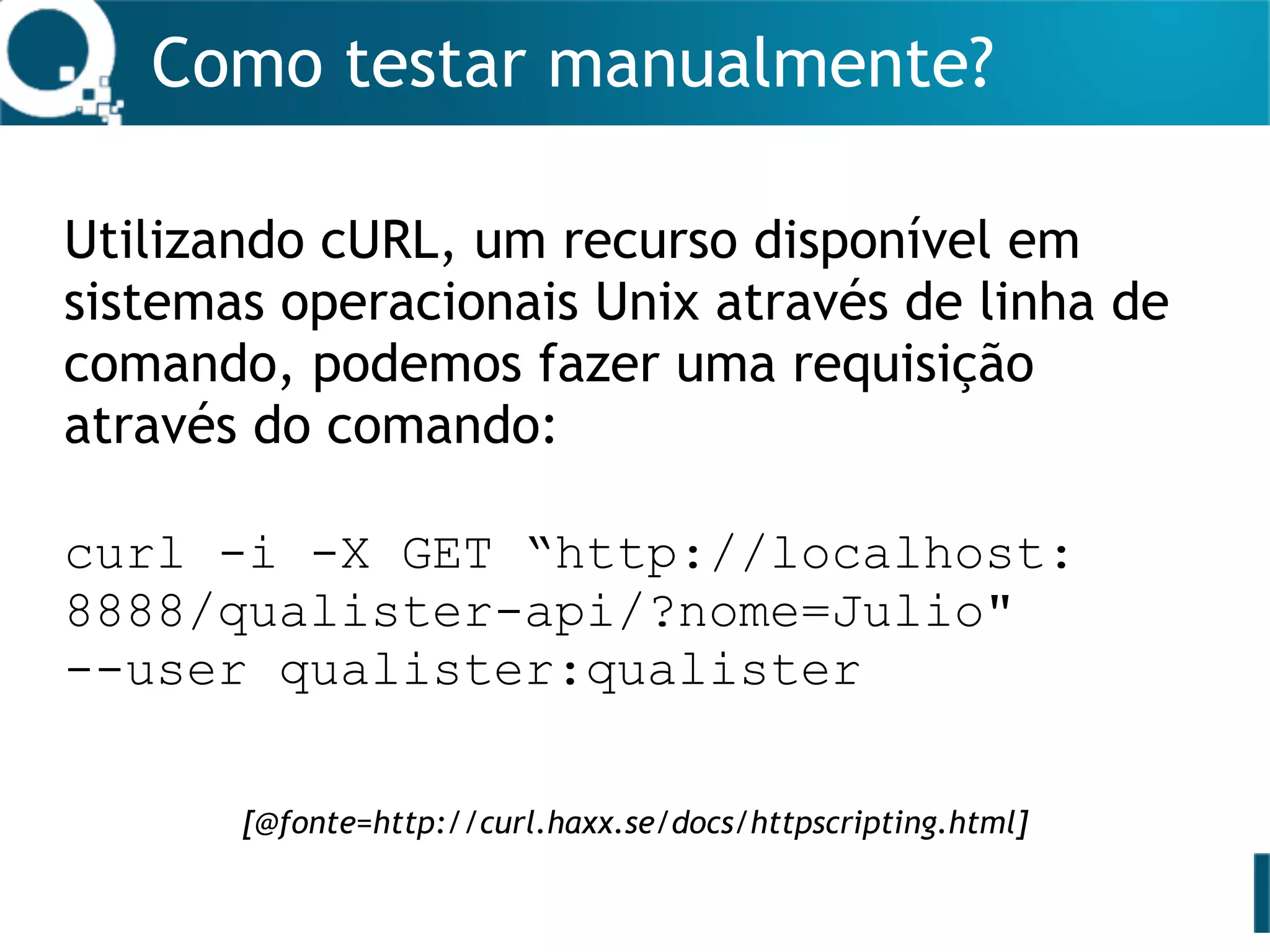 Como testar manualmente?
Utilizando cURL, um recurso disponível em
sistemas operacionais Unix através de linha de
comando, podemos fazer uma requisição
através do comando:
curl -i -X GET “http://localhost:
8888/qualister-api/?nome=Julio"
--user qualister:qualister
[@fonte=http://curl.haxx.se/docs/httpscripting.html]
 