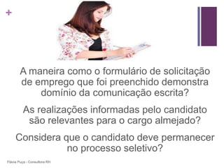 +




       A maneira como o formulário de solicitação
       de emprego que foi preenchido demonstra
           domínio da comunicação escrita?
         As realizações informadas pelo candidato
          são relevantes para o cargo almejado?
     Considera que o candidato deve permanecer
                no processo seletivo?
Flávia Puça - Consultora RH
 
