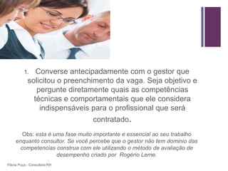 +




          1.   Converse antecipadamente com o gestor que
            solicitou o preenchimento da vaga. Seja objetivo e
               pergunte diretamente quais as competências
              técnicas e comportamentais que ele considera
                indispensáveis para o profissional que será
                                 contratado.
       Obs: esta é uma fase muito importante e essencial ao seu trabalho
     enquanto consultor. Se você percebe que o gestor não tem dominio das
      competencias construa com ele utilizando o método de avaliação de
                    desempenho criado por Rogério Leme.
Flávia Puça - Consultora RH
 