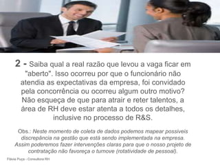 +



     2 - Saiba qual a real razão que levou a vaga ficar em
         "aberto". Isso ocorreu por que o funcionário não
        atendia as expectativas da empresa, foi convidado
        pela concorrência ou ocorreu algum outro motivo?
        Não esqueça de que para atrair e reter talentos, a
        área de RH deve estar atenta a todos os detalhes,
                  inclusive no processo de R&S.
     Obs.: Neste momento de coleta de dados podemos mapear possiveis
      discrepância na gestão que está sendo implementada na empresa.
    Assim poderemos fazer intervenções claras para que o nosso projeto de
         contratação não favoreça o turnove (rotatividade de pessoal).
Flávia Puça - Consultora RH
 